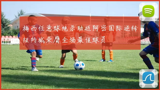 梅西任意球绝杀助迈阿密国际逆转纽约城荣膺全场最佳球员