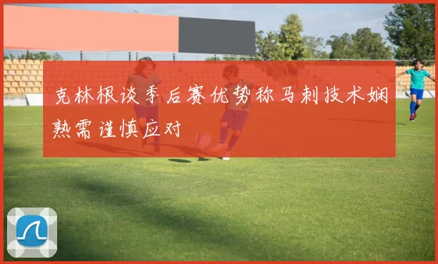 克林根谈季后赛优势称马刺技术娴熟需谨慎应对