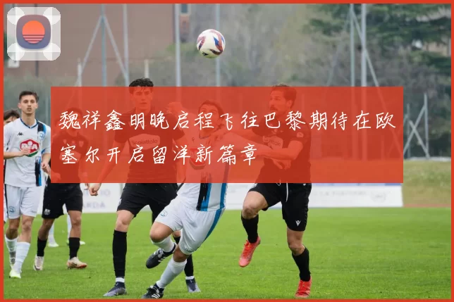 魏祥鑫明晚启程飞往巴黎期待在欧塞尔开启留洋新篇章