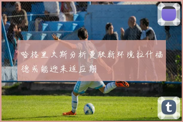 哈格里夫斯分析曼联新环境拉什福德或能迎来适应期