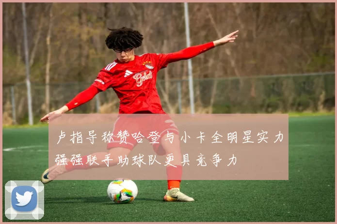 卢指导称赞哈登与小卡全明星实力强强联手助球队更具竞争力