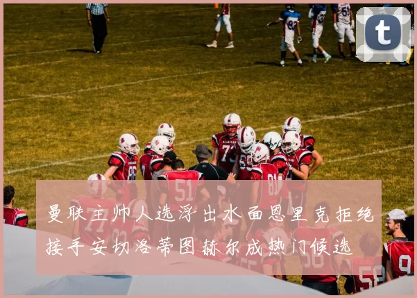 曼联主帅人选浮出水面恩里克拒绝接手安切洛蒂图赫尔成热门候选