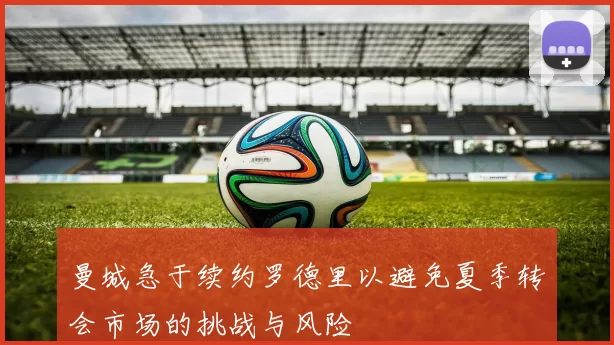曼城急于续约罗德里以避免夏季转会市场的挑战与风险