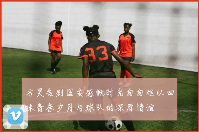 方昊告别国安感慨时光匆匆难以回味青春岁月与球队的深厚情谊