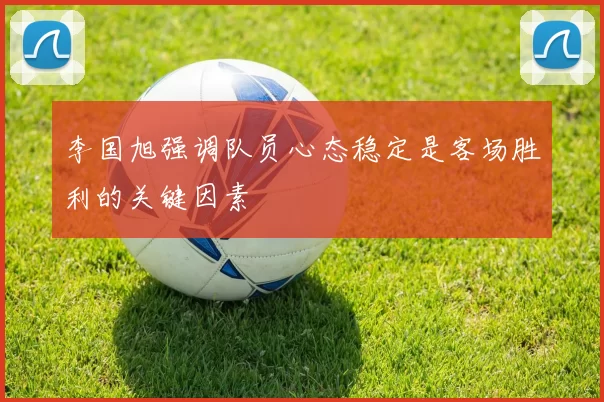 李国旭强调队员心态稳定是客场胜利的关键因素