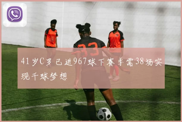 41岁C罗已进967球下赛季需38场实现千球梦想