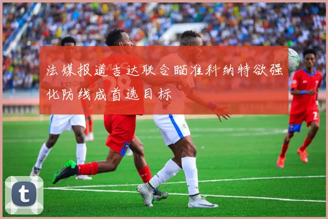 法媒报道吉达联合瞄准科纳特欲强化防线成首选目标