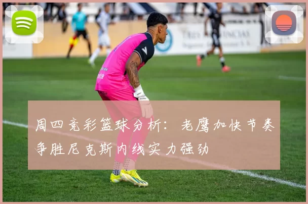 周四竞彩篮球分析：老鹰加快节奏争胜尼克斯内线实力强劲