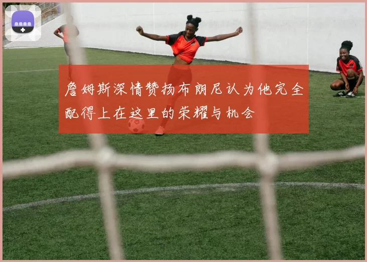 詹姆斯深情赞扬布朗尼认为他完全配得上在这里的荣耀与机会