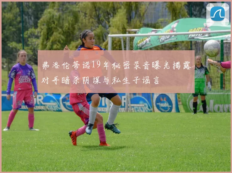 弗洛伦蒂诺19年秘密录音曝光揭露对手暗杀阴谋与私生子谣言