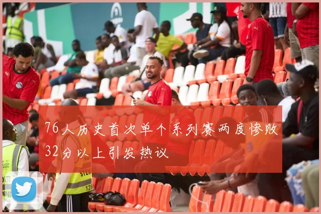 76人历史首次单个系列赛两度惨败32分以上引发热议