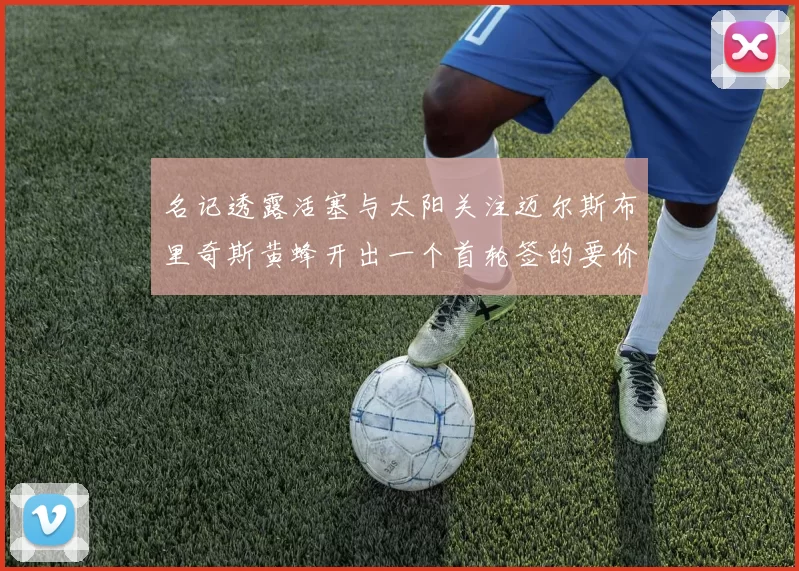 名记透露活塞与太阳关注迈尔斯布里奇斯黄蜂开出一个首轮签的要价