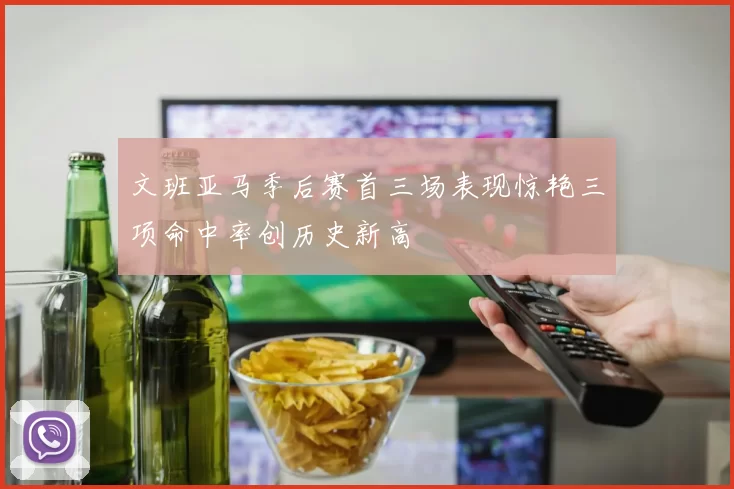 文班亚马季后赛首三场表现惊艳三项命中率创历史新高