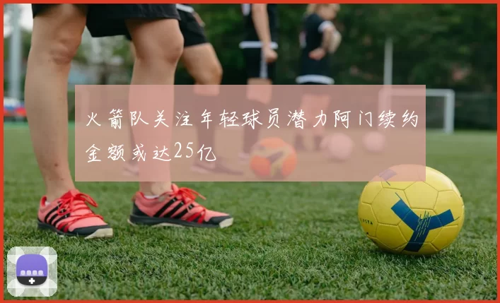 火箭队关注年轻球员潜力阿门续约金额或达25亿