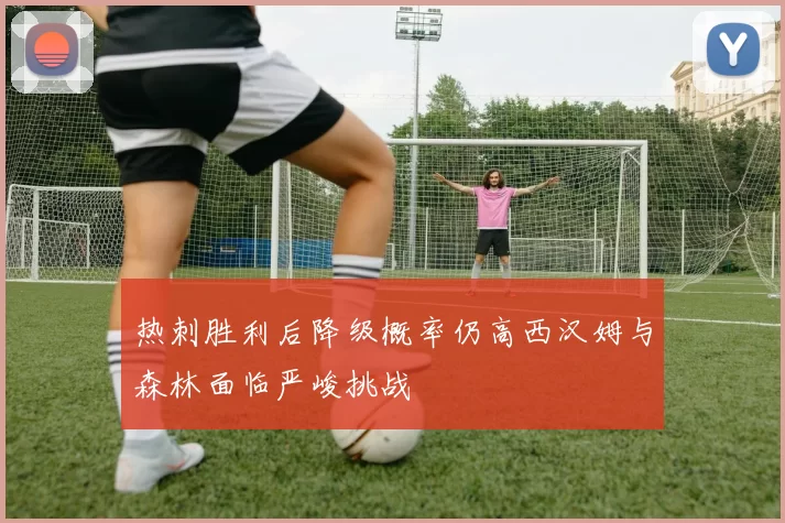 热刺胜利后降级概率仍高西汉姆与森林面临严峻挑战