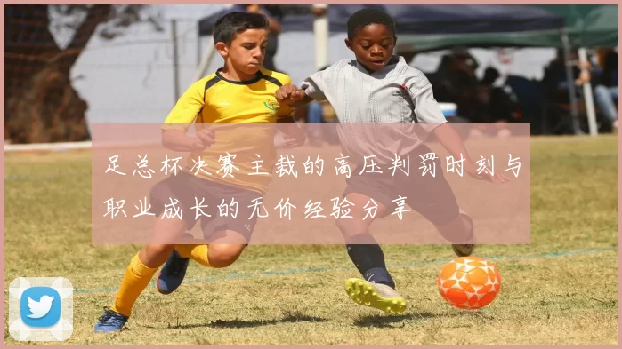 足总杯决赛主裁的高压判罚时刻与职业成长的无价经验分享