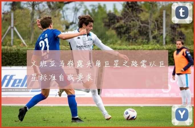文班亚马崭露头角巨星之路需以巨星标准自我要求