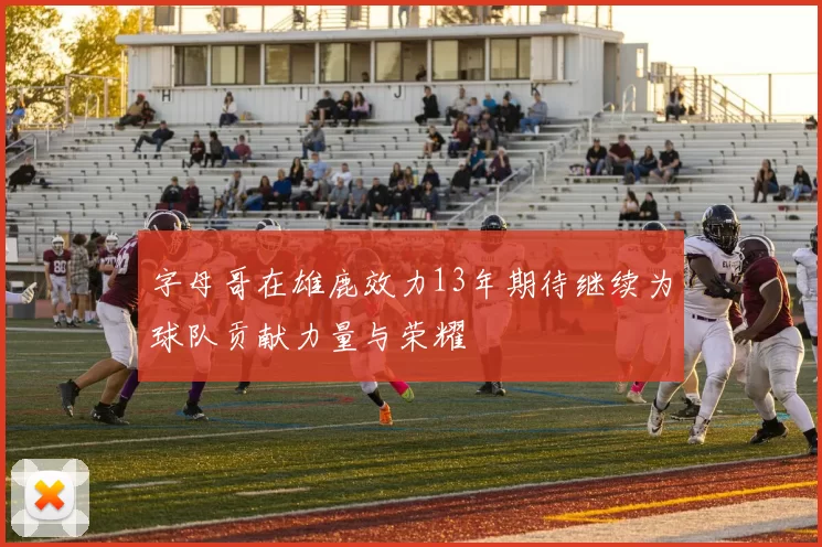 字母哥在雄鹿效力13年期待继续为球队贡献力量与荣耀