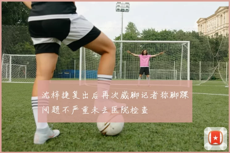 沈梓捷复出后再次崴脚记者称脚踝问题不严重未去医院检查
